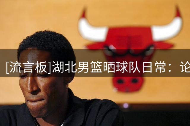 [流言板]湖北男篮晒球队日常：论走路姿态与场均得分的关系